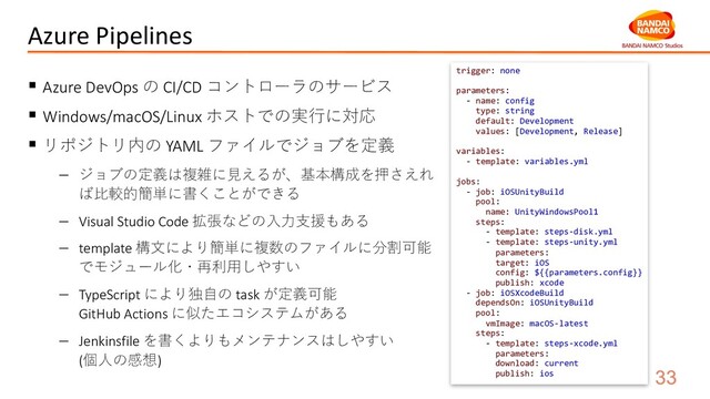 Azure Pipelines
§ Azure DevOps の CI/CD コントローラのサービス
§ Windows/macOS/Linux ホストでの実⾏に対応
§ リポジトリ内の YAML ファイルでジョブを定義
- ジョブの定義は複雑に⾒えるが、基本構成を押さえれ
ば⽐較的簡単に書くことができる
- Visual Studio Code 拡張などの⼊⼒⽀援もある
- template 構⽂により簡単に複数のファイルに分割可能
でモジュール化・再利⽤しやすい
- TypeScript により独⾃の task が定義可能
GitHub Actions に似たエコシステムがある
- Jenkinsfile を書くよりもメンテナンスはしやすい
(個⼈の感想)
trigger: none
parameters:
- name: config
type: string
default: Development
values: [Development, Release]
variables:
- template: variables.yml
jobs:
- job: iOSUnityBuild
pool:
name: UnityWindowsPool1
steps:
- template: steps-disk.yml
- template: steps-unity.yml
parameters:
target: iOS
config: ${{parameters.config}}
publish: xcode
- job: iOSXcodeBuild
dependsOn: iOSUnityBuild
pool:
vmImage: macOS-latest
steps:
- template: steps-xcode.yml
parameters:
download: current
publish: ios
