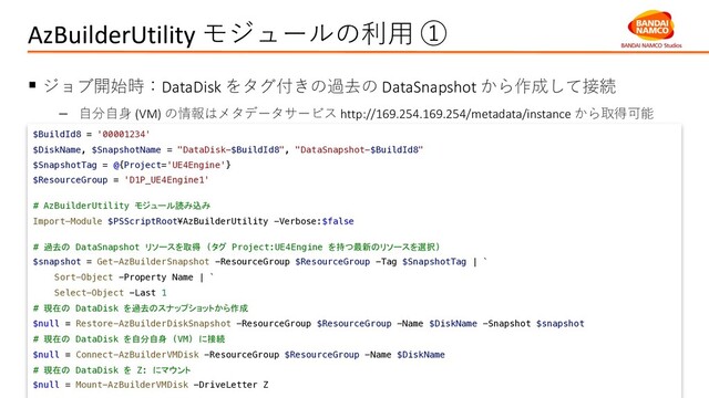 AzBuilderUtility モジュールの利⽤ ①
§ ジョブ開始時：DataDisk をタグ付きの過去の DataSnapshot から作成して接続
- ⾃分⾃⾝ (VM) の情報はメタデータサービス http://169.254.169.254/metadata/instance から取得可能
$BuildId8 = '00001234'
$DiskName, $SnapshotName = "DataDisk-$BuildId8", "DataSnapshot-$BuildId8"
$SnapshotTag = @{Project='UE4Engine'}
$ResourceGroup = 'D1P_UE4Engine1'
# AzBuilderUtility モジュール読み込み
Import-Module $PSScriptRoot¥AzBuilderUtility -Verbose:$false
# 過去の DataSnapshot リソースを取得 (タグ Project:UE4Engine を持つ最新のリソースを選択)
$snapshot = Get-AzBuilderSnapshot -ResourceGroup $ResourceGroup -Tag $SnapshotTag | `
Sort-Object -Property Name | `
Select-Object -Last 1
# 現在の DataDisk を過去のスナップショットから作成
$null = Restore-AzBuilderDiskSnapshot -ResourceGroup $ResourceGroup -Name $DiskName -Snapshot $snapshot
# 現在の DataDisk を自分自身 (VM) に接続
$null = Connect-AzBuilderVMDisk -ResourceGroup $ResourceGroup -Name $DiskName
# 現在の DataDisk を Z: にマウント
$null = Mount-AzBuilderVMDisk -DriveLetter Z
