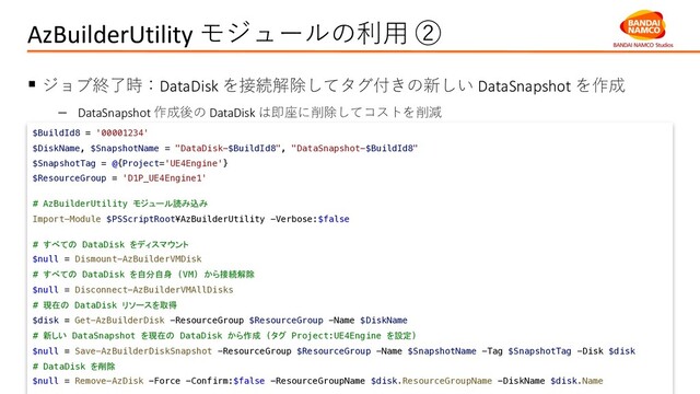AzBuilderUtility モジュールの利⽤ ②
§ ジョブ終了時：DataDisk を接続解除してタグ付きの新しい DataSnapshot を作成
- DataSnapshot 作成後の DataDisk は即座に削除してコストを削減
$BuildId8 = '00001234'
$DiskName, $SnapshotName = "DataDisk-$BuildId8", "DataSnapshot-$BuildId8"
$SnapshotTag = @{Project='UE4Engine'}
$ResourceGroup = 'D1P_UE4Engine1'
# AzBuilderUtility モジュール読み込み
Import-Module $PSScriptRoot¥AzBuilderUtility -Verbose:$false
# すべての DataDisk をディスマウント
$null = Dismount-AzBuilderVMDisk
# すべての DataDisk を自分自身 (VM) から接続解除
$null = Disconnect-AzBuilderVMAllDisks
# 現在の DataDisk リソースを取得
$disk = Get-AzBuilderDisk -ResourceGroup $ResourceGroup -Name $DiskName
# 新しい DataSnapshot を現在の DataDisk から作成 (タグ Project:UE4Engine を設定)
$null = Save-AzBuilderDiskSnapshot -ResourceGroup $ResourceGroup -Name $SnapshotName -Tag $SnapshotTag -Disk $disk
# DataDisk を削除
$null = Remove-AzDisk -Force -Confirm:$false -ResourceGroupName $disk.ResourceGroupName -DiskName $disk.Name

