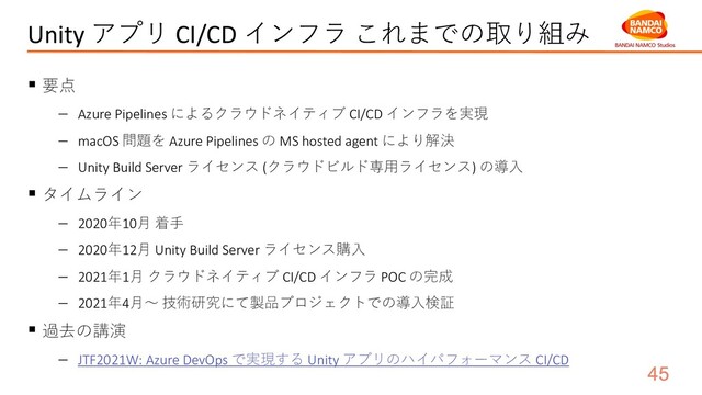 Unity アプリ CI/CD インフラ これまでの取り組み
§ 要点
- Azure Pipelines によるクラウドネイティブ CI/CD インフラを実現
- macOS 問題を Azure Pipelines の MS hosted agent により解決
- Unity Build Server ライセンス (クラウドビルド専⽤ライセンス) の導⼊
§ タイムライン
- 2020年10⽉ 着⼿
- 2020年12⽉ Unity Build Server ライセンス購⼊
- 2021年1⽉ クラウドネイティブ CI/CD インフラ POC の完成
- 2021年4⽉〜 技術研究にて製品プロジェクトでの導⼊検証
§ 過去の講演
- JTF2021W: Azure DevOps で実現する Unity アプリのハイパフォーマンス CI/CD
