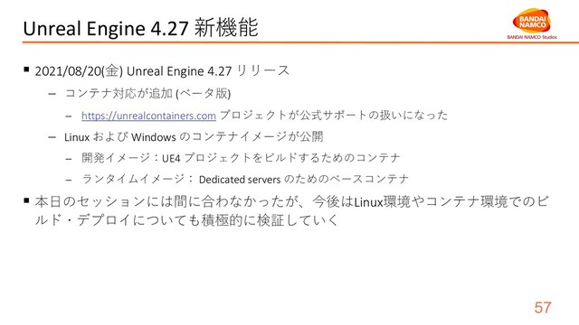 Unreal Engine 4.27 新機能
§ 2021/08/20(⾦) Unreal Engine 4.27 リリース
- コンテナ対応が追加 (ベータ版)
- https://unrealcontainers.com プロジェクトが公式サポートの扱いになった
- Linux および Windows のコンテナイメージが公開
- 開発イメージ：UE4 プロジェクトをビルドするためのコンテナ
- ランタイムイメージ： Dedicated servers のためのベースコンテナ
§ 本⽇のセッションには間に合わなかったが、今後はLinux環境やコンテナ環境でのビ
ルド・デプロイについても積極的に検証していく
