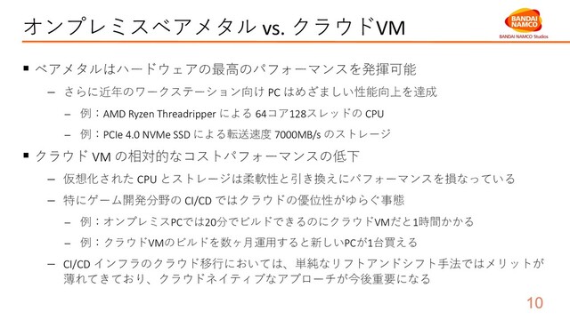 オンプレミスベアメタル vs. クラウドVM
§ ベアメタルはハードウェアの最⾼のパフォーマンスを発揮可能
- さらに近年のワークステーション向け PC はめざましい性能向上を達成
- 例：AMD Ryzen Threadripper による 64コア128スレッドの CPU
- 例：PCIe 4.0 NVMe SSD による転送速度 7000MB/s のストレージ
§ クラウド VM の相対的なコストパフォーマンスの低下
- 仮想化された CPU とストレージは柔軟性と引き換えにパフォーマンスを損なっている
- 特にゲーム開発分野の CI/CD ではクラウドの優位性がゆらぐ事態
- 例：オンプレミスPCでは20分でビルドできるのにクラウドVMだと1時間かかる
- 例：クラウドVMのビルドを数ヶ⽉運⽤すると新しいPCが1台買える
- CI/CD インフラのクラウド移⾏においては、単純なリフトアンドシフト⼿法ではメリットが
薄れてきており、クラウドネイティブなアプローチが今後重要になる

