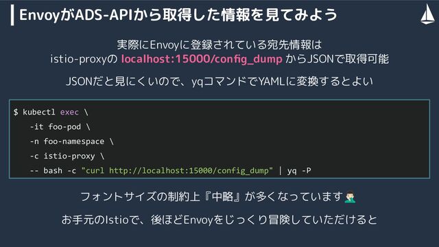EnvoyがADS-APIから取得した情報を見てみよう
$ kubectl exec \
-it foo-pod \
-n foo-namespace \
-c istio-proxy \
-- bash -c "curl http://localhost:15000/config_dump" | yq -P
実際にEnvoyに登録されている宛先情報は
istio-proxyの localhost:15000/conﬁg_dump からJSONで取得可能
JSONだと見にくいので、yqコマンドでYAMLに変換するとよい
フォントサイズの制約上『中略』が多くなっています󰣹
お手元のIstioで、後ほどEnvoyをじっくり冒険していただけると
