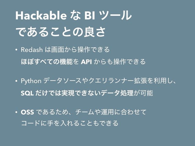 Hackable ͳ BI πʔϧ 
Ͱ͋Δ͜ͱͷྑ͞
• Redash ͸ը໘͔Βૢ࡞Ͱ͖Δ 
΄΅͢΂ͯͷػೳΛ API ͔Β΋ૢ࡞Ͱ͖Δ
• Python σʔλιʔε΍ΫΤϦϥϯφʔ֦ுΛར༻͠ɺ 
SQL ͚ͩͰ͸࣮ݱͰ͖ͳ͍σʔλॲཧ͕Մೳ
• OSS Ͱ͋ΔͨΊɺνʔϜ΍ӡ༻ʹ߹Θͤͯ 
ίʔυʹखΛೖΕΔ͜ͱ΋Ͱ͖Δ
