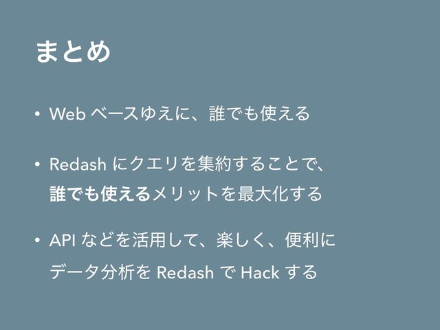 ·ͱΊ
• Web ϕʔεΏ͑ʹɺ୭Ͱ΋࢖͑Δ
• Redash ʹΫΤϦΛू໿͢Δ͜ͱͰɺ 
୭Ͱ΋࢖͑ΔϝϦοτΛ࠷େԽ͢Δ
• API ͳͲΛ׆༻ͯ͠ɺָ͘͠ɺศརʹ 
σʔλ෼ੳΛ Redash Ͱ Hack ͢Δ

