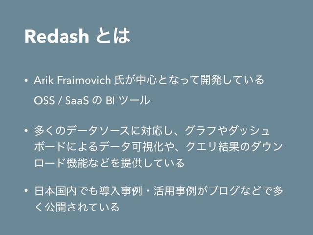 Redash ͱ͸
• Arik Fraimovich ࢯ͕த৺ͱͳͬͯ։ൃ͍ͯ͠Δ 
OSS / SaaS ͷ BI πʔϧ
• ଟ͘ͷσʔλιʔεʹରԠ͠ɺάϥϑ΍μογϡ
ϘʔυʹΑΔσʔλՄࢹԽ΍ɺΫΤϦ݁Ռͷμ΢ϯ
ϩʔυػೳͳͲΛఏڙ͍ͯ͠Δ
• ೔ຊࠃ಺Ͱ΋ಋೖࣄྫɾ׆༻ࣄྫ͕ϒϩάͳͲͰଟ
͘ެ։͞Ε͍ͯΔ
