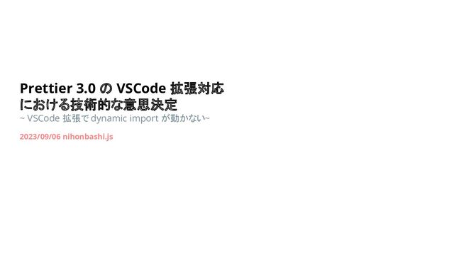 Prettier 3.0 の VSCode 拡張対応
における技術的な意思決定
~ VSCode 拡張で dynamic import が動かない~
2023/09/06 nihonbashi.js

