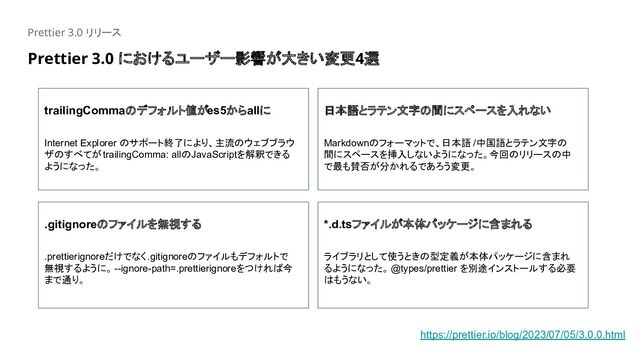 Prettier 3.0 リリース
trailingCommaのデフォルト値がes5からallに
Internet Explorer のサポート終了により、主流のウェブブラウ
ザのすべてがtrailingComma: allのJavaScriptを解釈できる
ようになった。
日本語とラテン文字の間にスペースを入れない
Markdownのフォーマットで、日本語 /中国語とラテン文字の
間にスペースを挿入しないようになった。今回のリリースの中
で最も賛否が分かれるであろう変更。
.gitignoreのファイルを無視する
.prettierignoreだけでなく.gitignoreのファイルもデフォルトで
無視するように。 --ignore-path=.prettierignoreをつければ今
まで通り。
*.d.tsファイルが本体パッケージに含まれる
ライブラリとして使うときの型定義が本体パッケージに含まれ
るようになった。 @types/prettier を別途インストールする必要
はもうない。
https://prettier.io/blog/2023/07/05/3.0.0.html
Prettier 3.0 におけるユーザー影響が大きい変更4選

