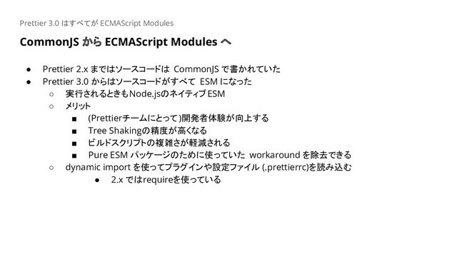 CommonJS から ECMAScript Modules へ
Prettier 3.0 はすべてが ECMAScript Modules
● Prettier 2.x まではソースコードは CommonJS で書かれていた
● Prettier 3.0 からはソースコードがすべて ESM になった
○ 実行されるときもNode.jsのネイティブESM
○ メリット
■ (Prettierチームにとって)開発者体験が向上する
■ Tree Shakingの精度が高くなる
■ ビルドスクリプトの複雑さが軽減される
■ Pure ESM パッケージのために使っていた workaround を除去できる
○ dynamic import を使ってプラグインや設定ファイル (.prettierrc)を読み込む
● 2.x ではrequireを使っている
