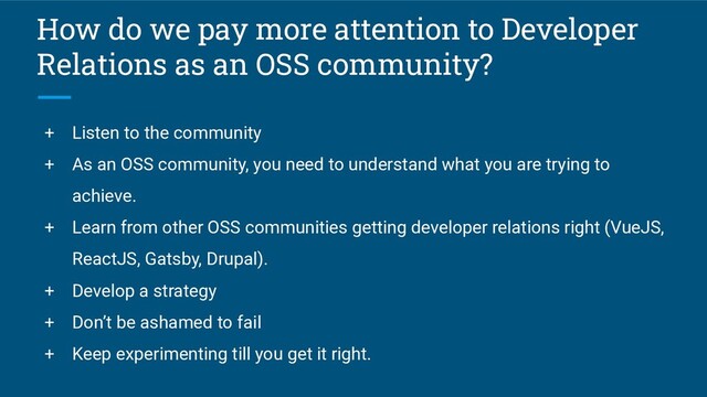 How do we pay more attention to Developer
Relations as an OSS community?
+ Listen to the community
+ As an OSS community, you need to understand what you are trying to
achieve.
+ Learn from other OSS communities getting developer relations right (VueJS,
ReactJS, Gatsby, Drupal).
+ Develop a strategy
+ Don’t be ashamed to fail
+ Keep experimenting till you get it right.
