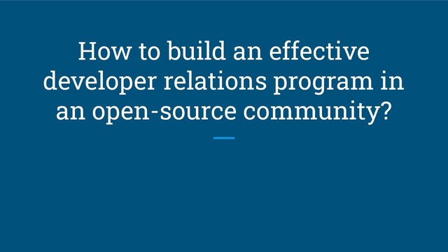 How to build an effective
developer relations program in
an open-source community?
