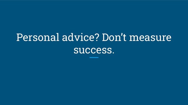Personal advice? Don’t measure
success.
