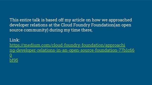 This entire talk is based off my article on how we approached
developer relations at the Cloud Foundry Foundation(an open
source community) during my time there,
Link:
https://medium.com/cloud-foundry-foundation/approachi
ng-developer-relations-in-an-open-source-foundation-77b1c66
0
bf95
