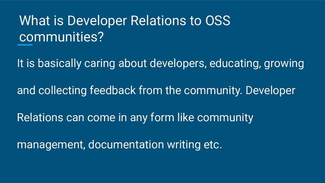 It is basically caring about developers, educating, growing
and collecting feedback from the community. Developer
Relations can come in any form like community
management, documentation writing etc.
What is Developer Relations to OSS
communities?
