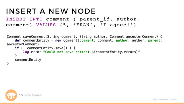 objectcomputing.com/grails
INSERT INTO comment ( parent_id, author,
comment) VALUES (5, ‘FRAN’, ‘I agree!’)
INSERT A NEW NODE
Comment saveComment(String comment, String author, Comment ancestorComment) {
def commentEntity = new Comment(comment: comment, author: author, parent:
ancestorComment)
if ( !commentEntity.save() ) {
log.error "Could not save comment ${commentEntity.errors}"
}
commentEntity
}
