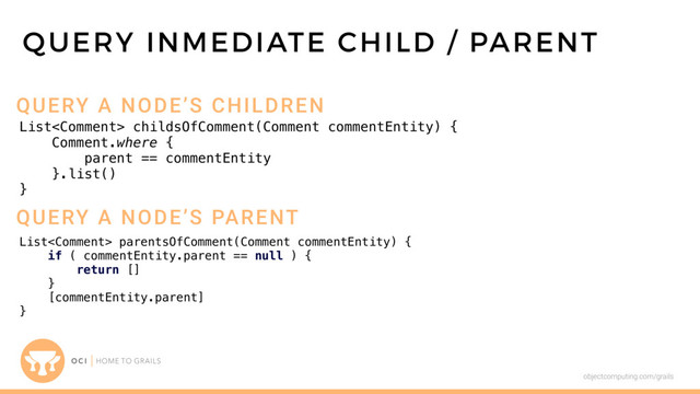 objectcomputing.com/grails
List childsOfComment(Comment commentEntity) {
Comment.where {
parent == commentEntity
}.list()
}
QUERY INMEDIATE CHILD / PARENT
QUERY A NODE’S CHILDREN
QUERY A NODE’S PARENT
List parentsOfComment(Comment commentEntity) {
if ( commentEntity.parent == null ) {
return []
}
[commentEntity.parent]
}
