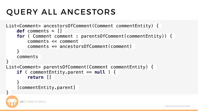 objectcomputing.com/grails
List ancestorsOfComment(Comment commentEntity) {
def comments = []
for ( Comment comment : parentsOfComment(commentEntity)) {
comments << comment
comments += ancestorsOfComment(comment)
}
comments
}
List parentsOfComment(Comment commentEntity) {
if ( commentEntity.parent == null ) {
return []
}
[commentEntity.parent]
}
QUERY ALL ANCESTORS
