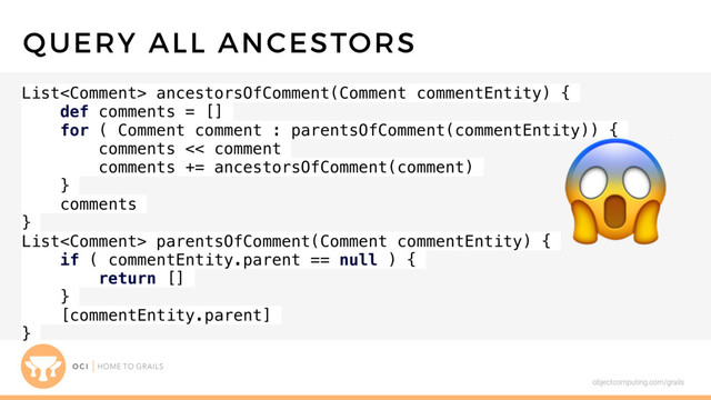 objectcomputing.com/grails
List ancestorsOfComment(Comment commentEntity) {
def comments = []
for ( Comment comment : parentsOfComment(commentEntity)) {
comments << comment
comments += ancestorsOfComment(comment)
}
comments
}
List parentsOfComment(Comment commentEntity) {
if ( commentEntity.parent == null ) {
return []
}
[commentEntity.parent]
}
QUERY ALL ANCESTORS


