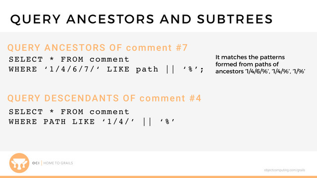 objectcomputing.com/grails
SELECT * FROM comment
WHERE ‘1/4/6/7/‘ LIKE path || ‘%’;
QUERY ANCESTORS AND SUBTREES
QUERY ANCESTORS OF comment #7
QUERY DESCENDANTS OF comment #4
SELECT * FROM comment
WHERE PATH LIKE ‘1/4/’ || ‘%’
It matches the patterns
formed from paths of
ancestors ‘1/4/6/%’, ‘1/4/%’, ‘1/%’

