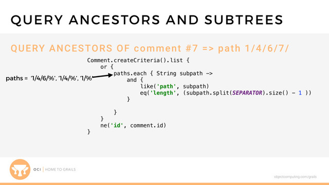 objectcomputing.com/grails
Comment.createCriteria().list {
or {
paths.each { String subpath ->
and {
like('path', subpath)
eq('length', (subpath.split(SEPARATOR).size() - 1 ))
}
}
}
ne('id', comment.id)
}
QUERY ANCESTORS AND SUBTREES
QUERY ANCESTORS OF comment #7 => path 1/4/6/7/
paths = ‘1/4/6/%’, ‘1/4/%’, ‘1/%’
