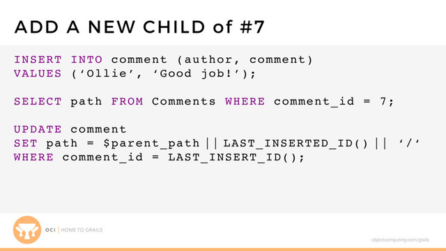 objectcomputing.com/grails
INSERT INTO comment (author, comment)
VALUES (‘Ollie’, ‘Good job!’);
SELECT path FROM Comments WHERE comment_id = 7;
UPDATE comment
SET path = $parent_path || LAST_INSERTED_ID() || ‘/‘
WHERE comment_id = LAST_INSERT_ID();
ADD A NEW CHILD of #7
