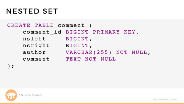 objectcomputing.com/grails
CREATE TABLE comment (
comment_id BIGINT PRIMARY KEY,
nsleft BIGINT,
nsright BIGINT,
author VARCHAR(255) NOT NULL,
comment TEXT NOT NULL
);
NESTED SET
