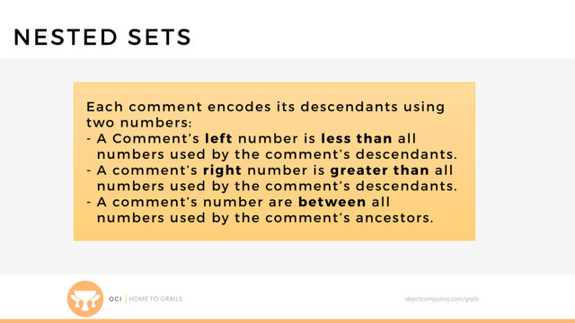 objectcomputing.com/grails
NESTED SETS
Each comment encodes its descendants using
two numbers:
- A Comment’s left number is less than all
numbers used by the comment’s descendants.
- A comment’s right number is greater than all
numbers used by the comment’s descendants.
- A comment’s number are between all
numbers used by the comment’s ancestors.
