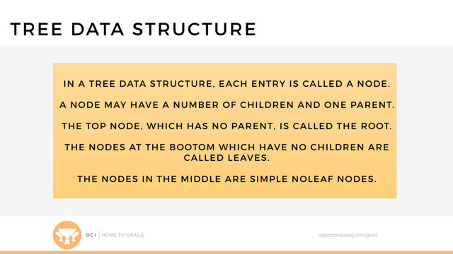 objectcomputing.com/grails
TREE DATA STRUCTURE
IN A TREE DATA STRUCTURE, EACH ENTRY IS CALLED A NODE.
A NODE MAY HAVE A NUMBER OF CHILDREN AND ONE PARENT.
THE TOP NODE, WHICH HAS NO PARENT, IS CALLED THE ROOT.
THE NODES AT THE BOOTOM WHICH HAVE NO CHILDREN ARE
CALLED LEAVES.
THE NODES IN THE MIDDLE ARE SIMPLE NOLEAF NODES.
