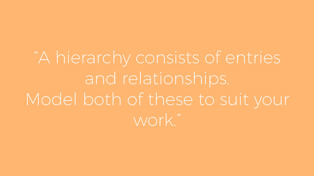“A hierarchy consists of entries
and relationships.
Model both of these to suit your
work.”
