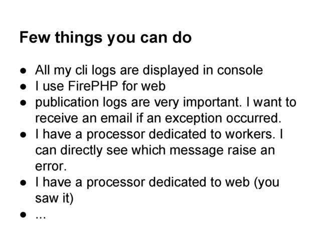 Few things you can do
● All my cli logs are displayed in console
● I use FirePHP for web
● publication logs are very important. I want to
receive an email if an exception occurred.
● I have a processor dedicated to workers. I
can directly see which message raise an
error.
● I have a processor dedicated to web (you
saw it)
● ...
