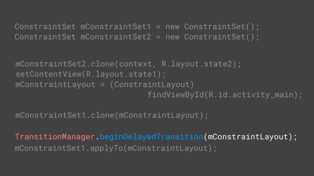 TransitionManager.beginDelayedTransition(mConstraintLayout);
ConstraintSet mConstraintSet1 = new ConstraintSet();
ConstraintSet mConstraintSet2 = new ConstraintSet();
// get constraints from layout
mConstraintSet2.clone(context, R.layout.state2);
setContentView(R.layout.state1);
mConstraintLayout = (ConstraintLayout)
findViewById(R.id.activity_main);
// get constraints from ConstraintSet
mConstraintSet1.clone(mConstraintLayout);
mConstraintSet1.applyTo(mConstraintLayout);

