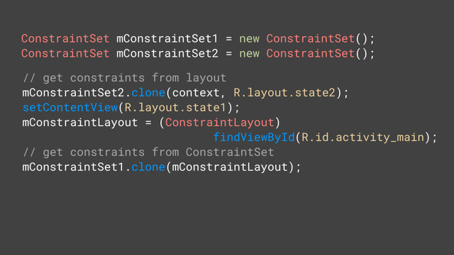 ConstraintSet mConstraintSet1 = new ConstraintSet();
ConstraintSet mConstraintSet2 = new ConstraintSet();
// get constraints from layout
mConstraintSet2.clone(context, R.layout.state2);
setContentView(R.layout.state1);
mConstraintLayout = (ConstraintLayout)
findViewById(R.id.activity_main);
// get constraints from ConstraintSet
mConstraintSet1.clone(mConstraintLayout);
