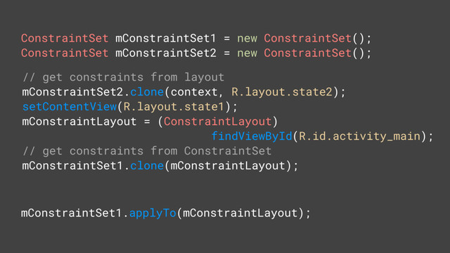 ConstraintSet mConstraintSet1 = new ConstraintSet();
ConstraintSet mConstraintSet2 = new ConstraintSet();
// get constraints from layout
mConstraintSet2.clone(context, R.layout.state2);
setContentView(R.layout.state1);
mConstraintLayout = (ConstraintLayout)
findViewById(R.id.activity_main);
// get constraints from ConstraintSet
mConstraintSet1.clone(mConstraintLayout);
mConstraintSet1.applyTo(mConstraintLayout);
