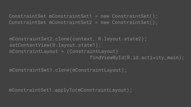 ConstraintSet mConstraintSet1 = new ConstraintSet();
ConstraintSet mConstraintSet2 = new ConstraintSet();
// get constraints from layout
mConstraintSet2.clone(context, R.layout.state2);
setContentView(R.layout.state1);
mConstraintLayout = (ConstraintLayout)
findViewById(R.id.activity_main);
// get constraints from ConstraintSet
mConstraintSet1.clone(mConstraintLayout);
mConstraintSet1.applyTo(mConstraintLayout);
