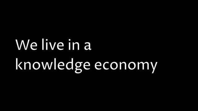 We live in a
knowledge economy
