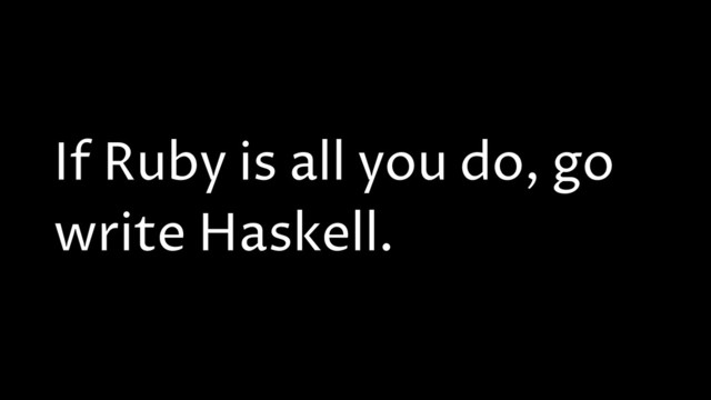 If Ruby is all you do, go
write Haskell.
