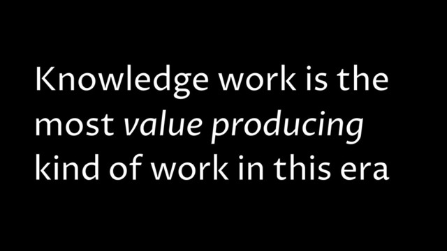 Knowledge work is the
most value producing
kind of work in this era
