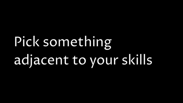 Pick something
adjacent to your skills
