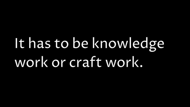 It has to be knowledge
work or craft work.
