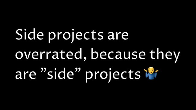 Side projects are
overrated, because they
are "side" projects *
