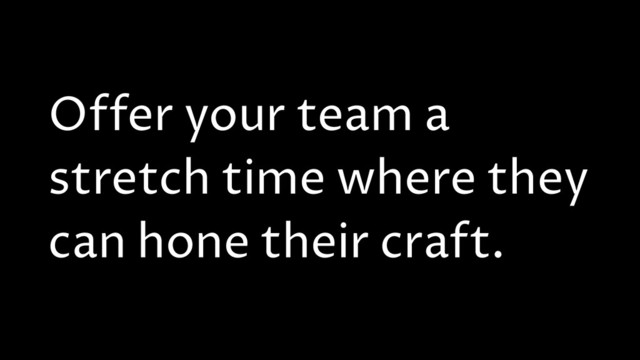 Offer your team a
stretch time where they
can hone their craft.
