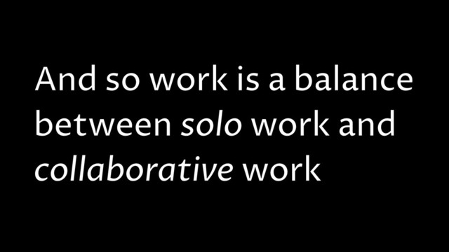 And so work is a balance
between solo work and
collaborative work
