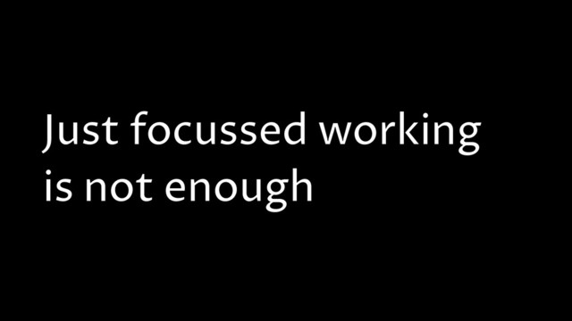 Just focussed working
is not enough
