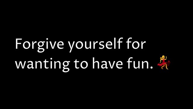 Forgive yourself for
wanting to have fun. 
