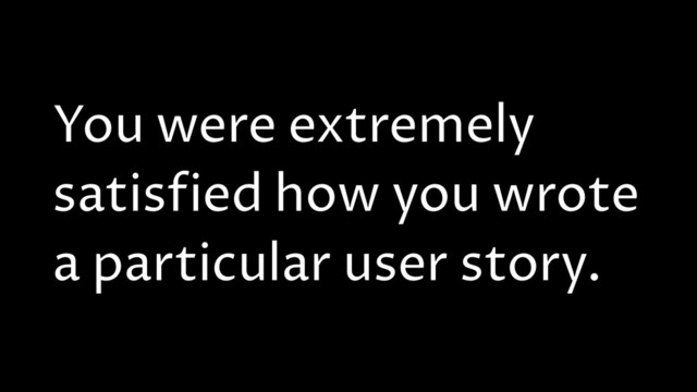 You were extremely
satisfied how you wrote
a particular user story.
