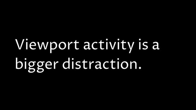 Viewport activity is a
bigger distraction.
