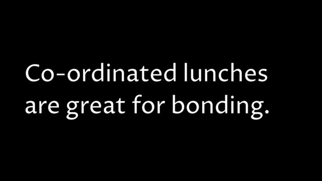 Co-ordinated lunches
are great for bonding.

