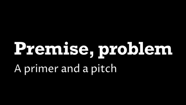 Premise, problem
A primer and a pitch
