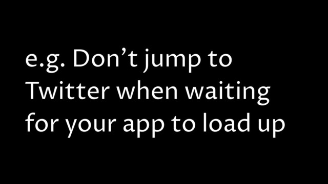 e.g. Don't jump to
Twitter when waiting
for your app to load up
