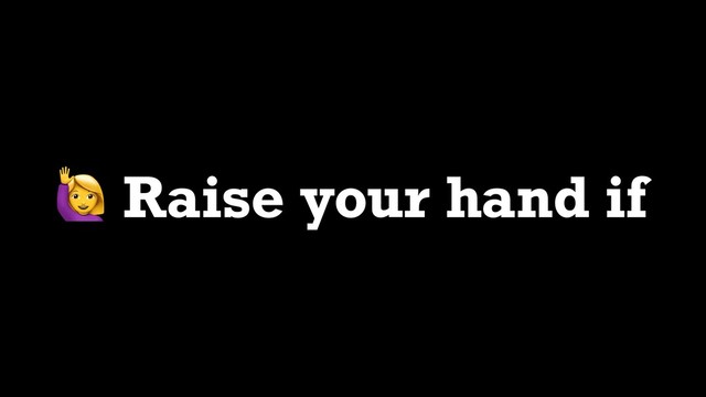  Raise your hand if
